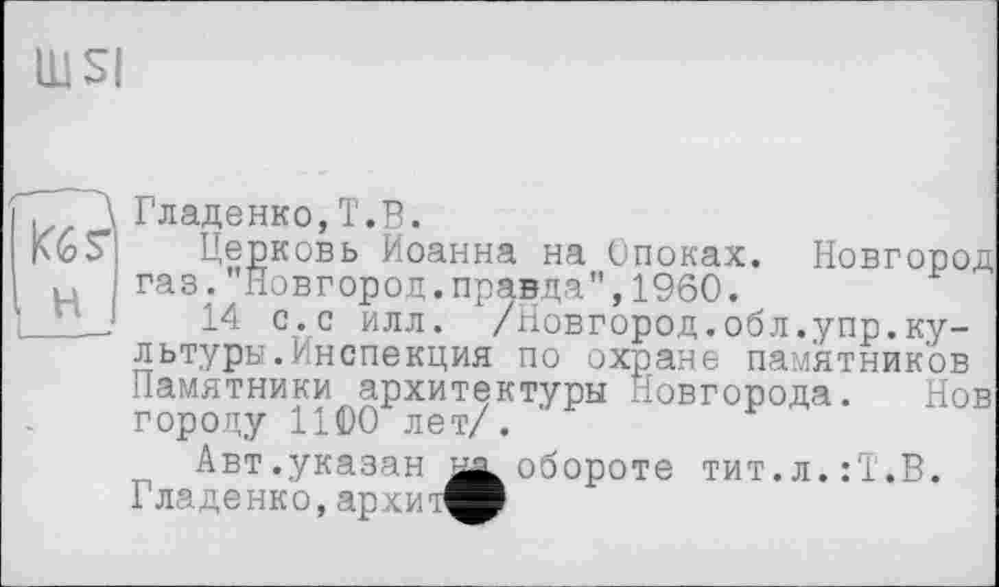 ﻿Гладенко,T.В.
Церковь Иоанна на Опоках. Новгород газ. Новгород.правда”,1960.
14 с.с илл. /Новгород.обл.упр.культуры. Инспекция по охране памятников Памятники архитектуры Новгорода. Нов городу 1100 лет/.
Авт .указан	обороте тит.л.:'1.В.
Гладенко, архит^Р